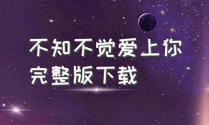 不知不觉爱上你完整版下载（不知不觉爱上你 下载）