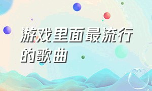 游戏里面最流行的歌曲（游戏里面最流行的歌曲有哪些）