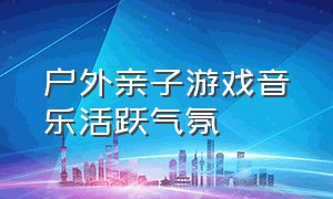 户外亲子游戏音乐活跃气氛（集体亲子游戏互动音乐活跃气氛）