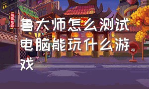 鲁大师怎么测试电脑能玩什么游戏