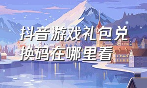 抖音游戏礼包兑换码在哪里看（抖音游戏福袋兑换码在哪看）