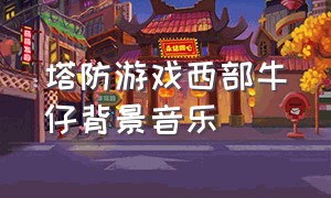 塔防游戏西部牛仔背景音乐（游戏中西部牛仔背景音乐）