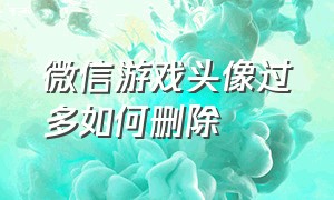 微信游戏头像过多如何删除（微信游戏授权怎么删除多余头像）