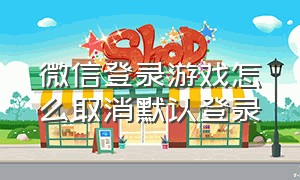 微信登录游戏怎么取消默认登录（微信登录游戏怎么取消默认登录方式）