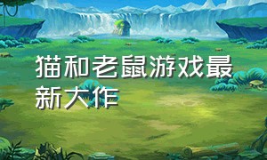 猫和老鼠游戏最新大作（猫和老鼠游戏年度巨作大全）