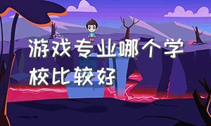 游戏专业哪个学校比较好（游戏专业排名中国前十的大学）