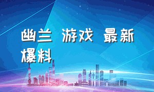 幽兰 游戏 最新爆料（幽兰 游戏 最新爆料视频）