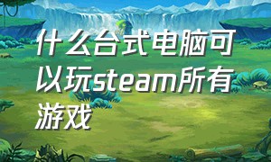 什么台式电脑可以玩steam所有游戏（可以玩大部分steam游戏的台式电脑）