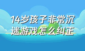 14岁孩子非常沉迷游戏怎么纠正