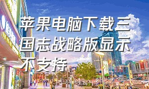 苹果电脑下载三国志战略版显示不支持