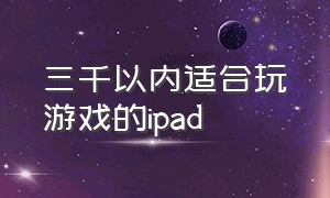 三千以内适合玩游戏的ipad（1000左右适合打游戏的ipad）