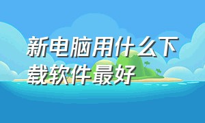 新电脑用什么下载软件最好（新电脑用什么下载软件最好呢）