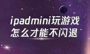 ipadmini玩游戏怎么才能不闪退（ipadmini 玩游戏）