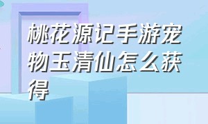 桃花源记手游宠物玉清仙怎么获得