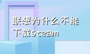 联想为什么不能下载steam（联想为什么不能下载WPS）