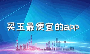 买玉最便宜的app（买玉哪个app比较好）