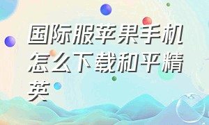 国际服苹果手机怎么下载和平精英（苹果系统怎么下载国际服和平精英）