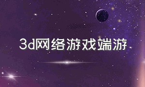 3d网络游戏端游（最新3d版网络游戏）