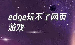 edge玩不了网页游戏（edge浏览器突然玩不了网页游戏了）