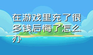 在游戏里充了很多钱后悔了怎么办