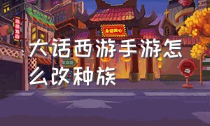 大话西游手游怎么改种族（大话西游手游转种族麻烦嘛）