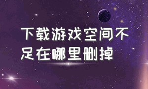 下载游戏空间不足在哪里删掉（下载游戏空间不足又删不掉怎么办）