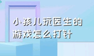 小孩儿玩医生的游戏怎么打针