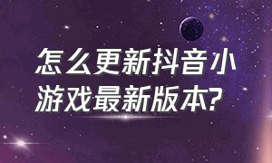 怎么更新抖音小游戏最新版本?