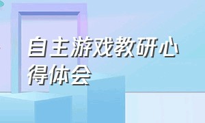 自主游戏教研心得体会（自主游戏教研心得体会 幼儿园）