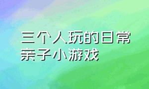 三个人玩的日常亲子小游戏（三个人玩的亲子小游戏要很刺激）