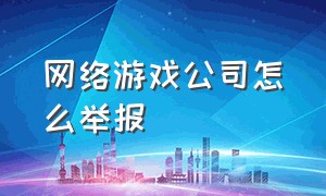 网络游戏公司怎么举报（网络游戏公司怎么举报的）