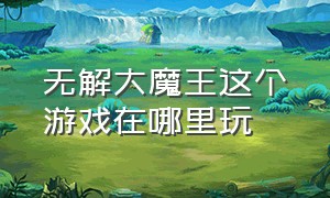 无解大魔王这个游戏在哪里玩（无解大魔王玩的是什么游戏）