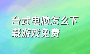 台式电脑怎么下载游戏免费（台式电脑在哪里下载游戏）