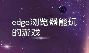 edge浏览器能玩的游戏（edge 浏览器）