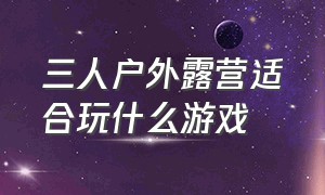 三人户外露营适合玩什么游戏（山顶户外露营适合玩什么游戏）