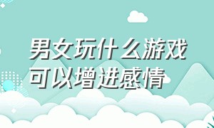 男女玩什么游戏可以增进感情（情侣玩什么游戏可以增加感情）