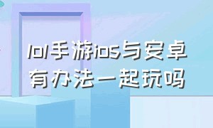 lol手游ios与安卓有办法一起玩吗