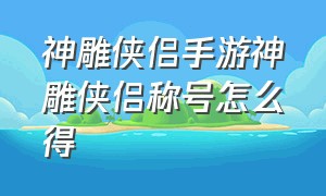 神雕侠侣手游神雕侠侣称号怎么得