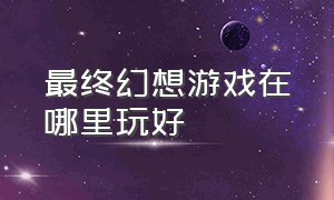 最终幻想游戏在哪里玩好（最终幻想游戏在哪里玩好一点）