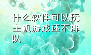 什么软件可以玩主机游戏还不排队（什么软件不用排队就能玩电脑游戏）