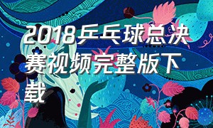 2018乒乓球总决赛视频完整版下载（2016乒乓球比赛视频回放完整版）