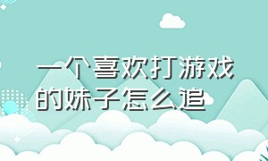 一个喜欢打游戏的妹子怎么追（怎么跟一个喜欢打游戏的女生聊天）