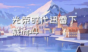 光荣时代迅雷下载mp4（光荣时代迅雷下载高清完整版）