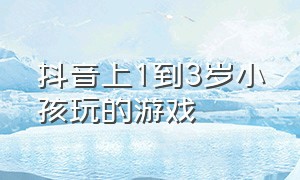 抖音上1到3岁小孩玩的游戏（儿童游戏抖音）