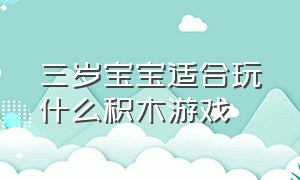 三岁宝宝适合玩什么积木游戏（适合两到三岁宝宝玩的玩具游戏）