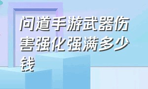 问道手游武器伤害强化强满多少钱（问道手游武器伤害堆满要多少钱）