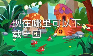 现在哪里可以下载三国（三国官方下载入口）