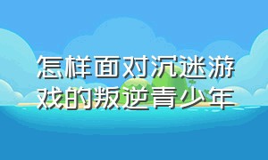 怎样面对沉迷游戏的叛逆青少年