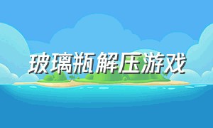 玻璃瓶解压游戏（玻璃瓶解压游戏教程）