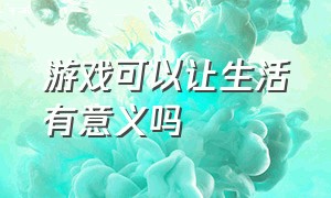 游戏可以让生活有意义吗（游戏可以让生活变得更美好吗采访）